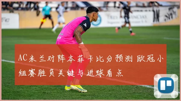 AC米兰对阵本菲卡比分预测 欧冠小组赛胜负关键与进球看点