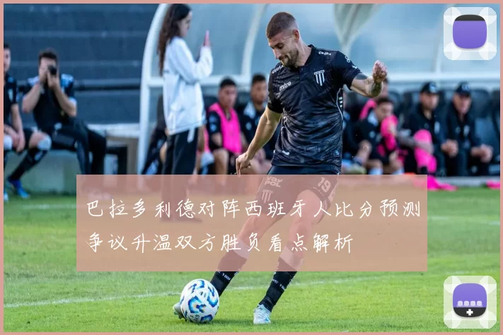 巴拉多利德对阵西班牙人比分预测争议升温双方胜负看点解析