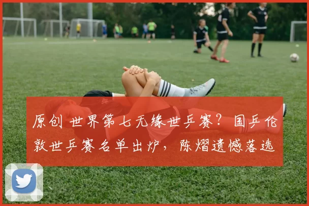 原创 世界第七无缘世乒赛？国乒伦敦世乒赛名单出炉，陈熠遗憾落选，内幕曝光