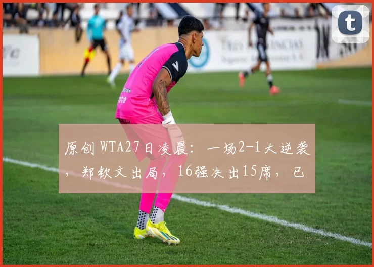 原创 WTA27日凌晨：一场2-1大逆袭，郑钦文出局，16强决出15席，已无中国金花