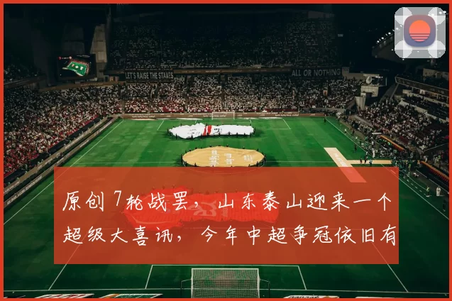 原创 7轮战罢，山东泰山迎来一个超级大喜讯，今年中超争冠依旧有希望