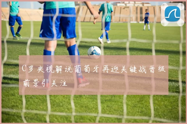 C罗央视解说葡萄牙再迎关键战晋级前景引关注