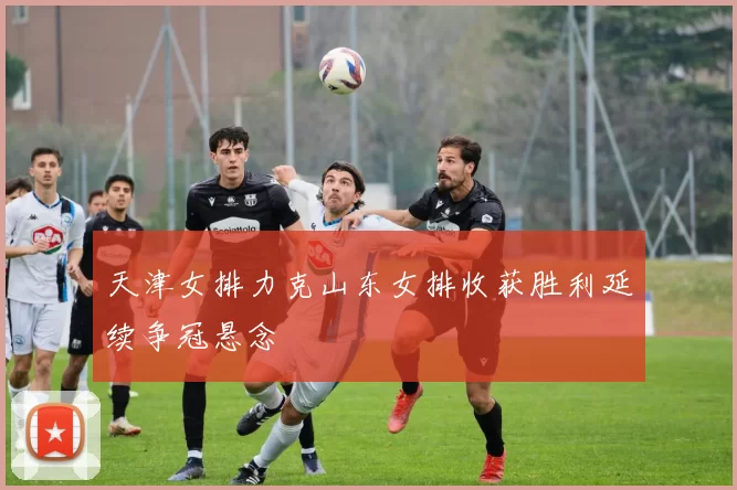 天津女排力克山东女排收获胜利延续争冠悬念