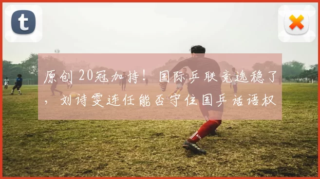 原创 20冠加持！国际乒联竞选稳了，刘诗雯连任能否守住国乒话语权