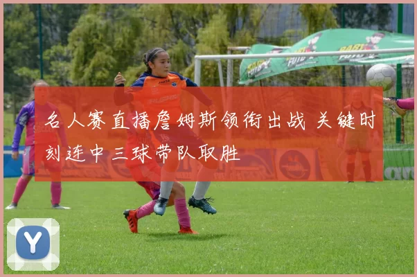 名人赛直播詹姆斯领衔出战 关键时刻连中三球带队取胜