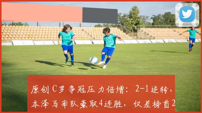 原创 C罗争冠压力倍增：2-1逆转，本泽马率队豪取4连胜，仅差榜首2分