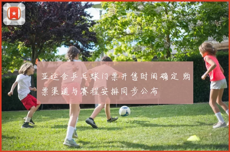亚运会乒乓球门票开售时间确定 购票渠道与赛程安排同步公布