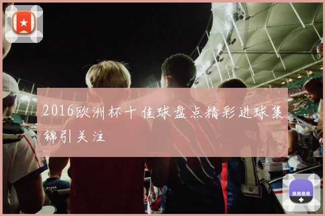 2016欧洲杯十佳球盘点精彩进球集锦引关注