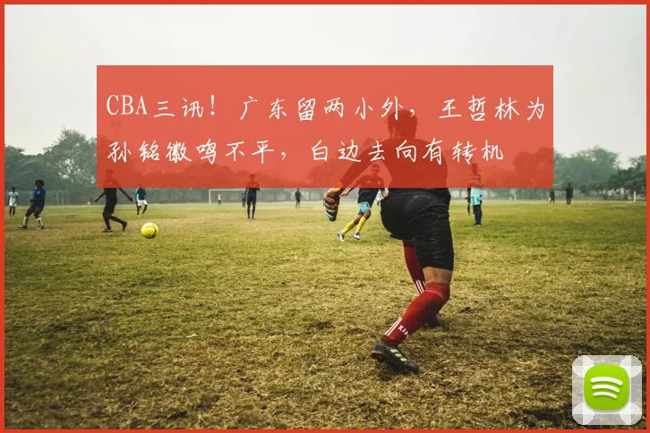 CBA三讯!广东留两小外,王哲林为孙铭徽鸣不平,白边去向有转机