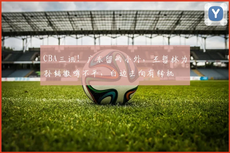 CBA三讯!广东留两小外,王哲林为孙铭徽鸣不平,白边去向有转机