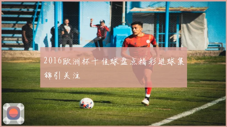 2016欧洲杯十佳球盘点精彩进球集锦引关注