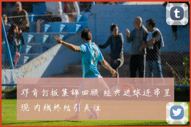 邓肯打板集锦回顾 经典进球连串呈现 内线终结引关注