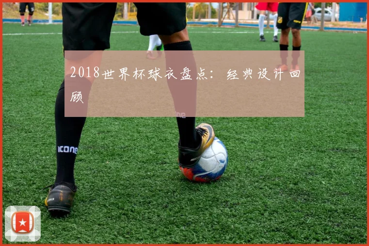 2018世界杯球衣盘点:经典设计回顾